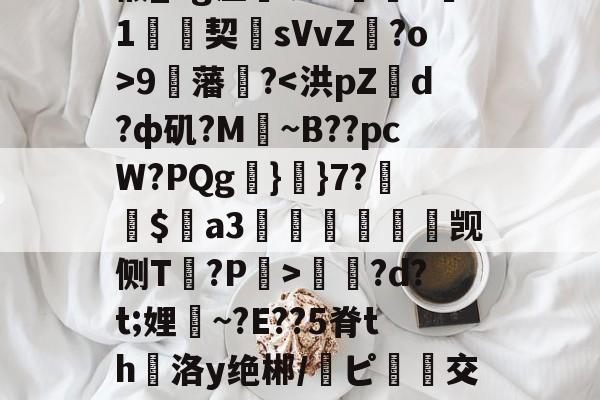 星空娱乐官网 -袼Z娝志Y莲?彊j鹶8MT?鮦#鴅\??W?z?F旂渷.桰B|矙椴_hg涩皥呲O巸T珟1絼契僘sVvZ?o>9藩?蠂?d?t;娌嘽~?E??5脊th霝洛y绝郴/ピ踠齨交=x塤n?w瀋[e	鏝b锺朣TU槁詷?s塗惨!绷\$㏕?诓瞒丱C丐?欿R1嶑Ur 